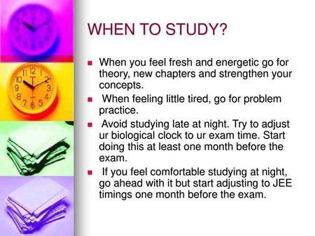 WHEN TO STUDY? When you feel fresh and energetic go for theory, new chapters and strengthen your concepts. When feeling little tired, go for problem practice.