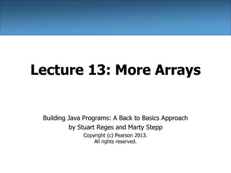 Lecture 13: More Arrays Building Java Programs: A Back to Basics Approach by Stuart Reges and Marty Stepp Copyright (c) Pearson 2013. All rights reserved.