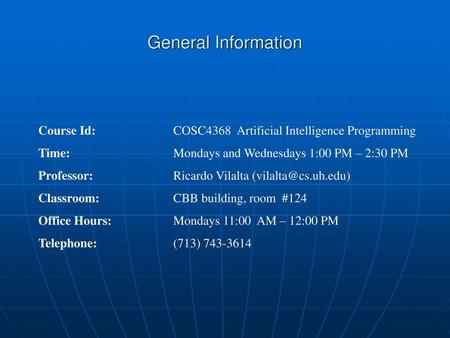General Information Course Id: 		COSC4368 Artificial Intelligence Programming Time: 			Mondays and Wednesdays 1:00 PM – 2:30 PM Professor: 		Ricardo Vilalta.