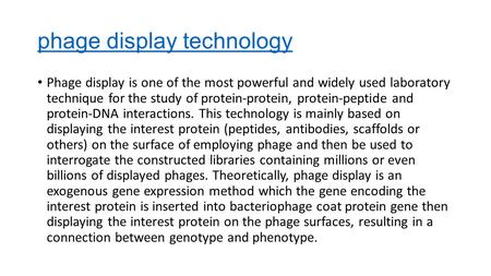 Phage display technology Phage display is one of the most powerful and widely used laboratory technique for the study of protein-protein, protein-peptide.