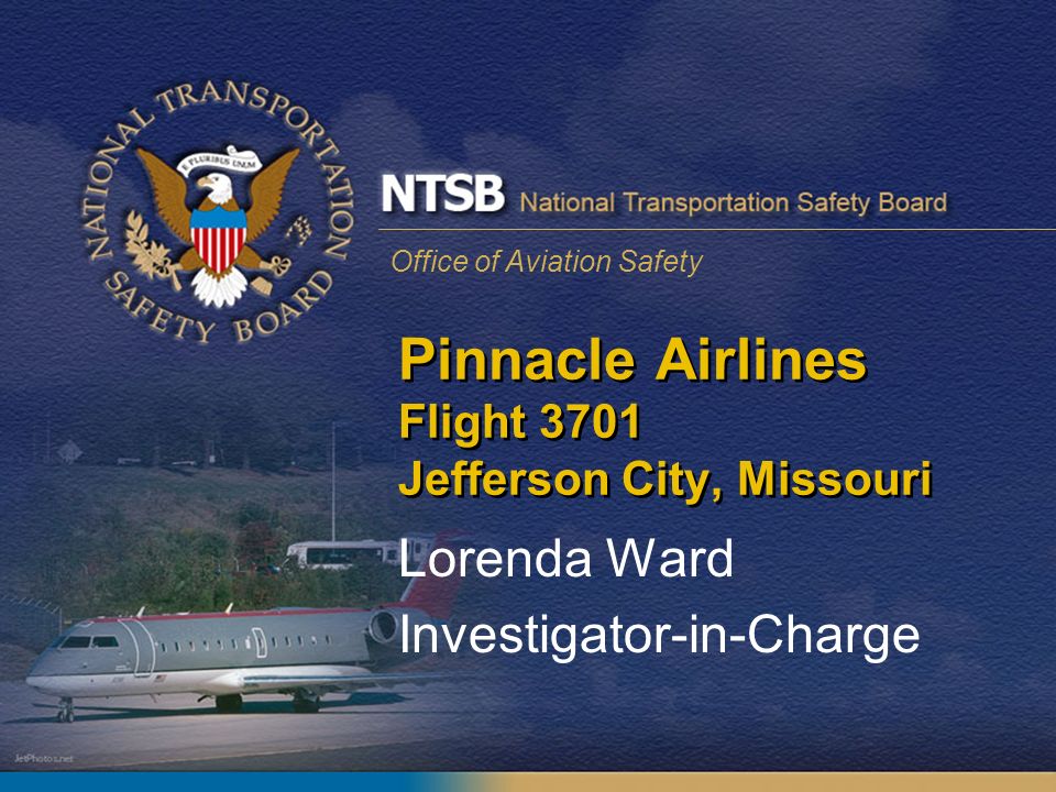 Office of Aviation Safety Pinnacle Airlines Flight 3701 Jefferson City,  Missouri Lorenda Ward Investigator-in-Charge. - ppt download