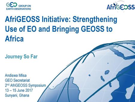 AfriGEOSS Initiative: Strengthening Use of EO and Bringing GEOSS to Africa Journey So Far Andiswa Mlisa GEO Secretariat 2nd AfriGEOSS Symposium 13.