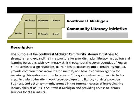 Description The purpose of the Southwest Michigan Community Literacy Initiative is to strengthen and expand the infrastructure for providing adult literacy.