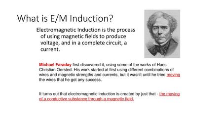 What is E/M Induction? Electromagnetic Induction is the process of using magnetic fields to produce voltage, and in a complete circuit, a current. Michael.
