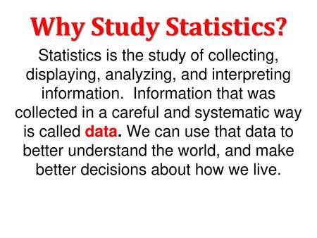 Why Study Statistics? Statistics is the study of collecting, displaying, analyzing, and interpreting information. Information that was collected in a.