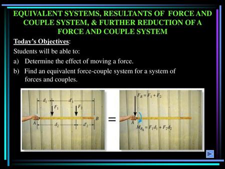 EQUIVALENT SYSTEMS, RESULTANTS OF FORCE AND COUPLE SYSTEM, & FURTHER REDUCTION OF A FORCE AND COUPLE SYSTEM Today’s Objectives: Students will be able.