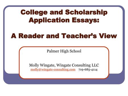 College and Scholarship Application Essays: A Reader and Teacher’s View Palmer High School Molly Wingate, Wingate Consulting LLC molly@wingate-consulting.com.