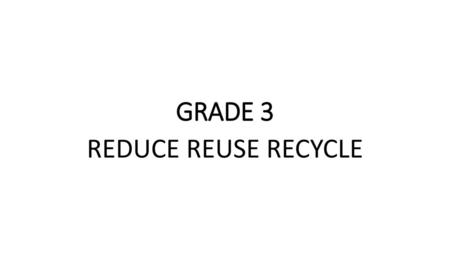 GRADE 3 REDUCE REUSE RECYCLE.