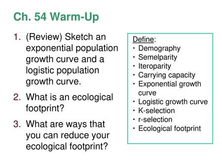 Ch. 54 Warm-Up (Review) Sketch an exponential population growth curve and a logistic population growth curve. What is an ecological footprint? What.