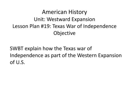 American History Unit: Westward Expansion Lesson Plan #19: Texas War of Independence Objective SWBT explain how the Texas war of Independence as part of.