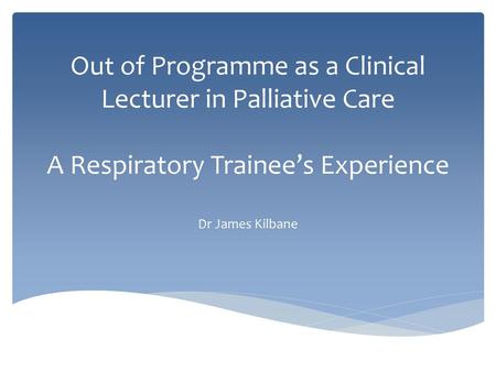 Out of Programme as a Clinical Lecturer in Palliative Care A Respiratory Trainee’s Experience Dr James Kilbane.