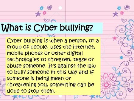 What is Cyber bullying? Cyber bullying is when a person, or a group of people, uses the internet, mobile phones or other digital technologies to threaten,