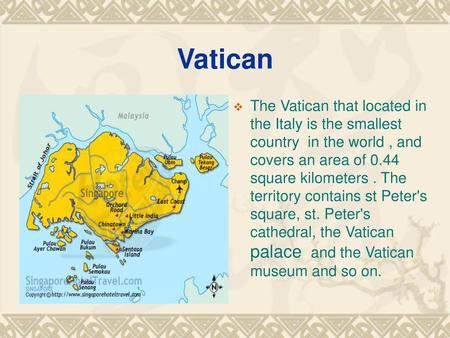 Vatican The Vatican that located in the Italy is the smallest country in the world , and covers an area of 0.44 square kilometers . The territory contains.