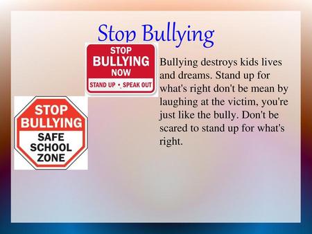 Stop Bullying Bullying destroys kids lives and dreams. Stand up for what's right don't be mean by laughing at the victim, you're just like the bully.
