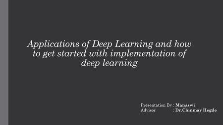 Applications of Deep Learning and how to get started with implementation of deep learning Presentation By : Manaswi Advisor : Dr.Chinmay.