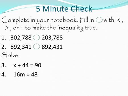 5 Minute Check Complete in your notebook. Fill in with < , > , or = to make the inequality true. 1. 302,788 203,788 2. 892,341 892,431 Solve. 3. x + 44.