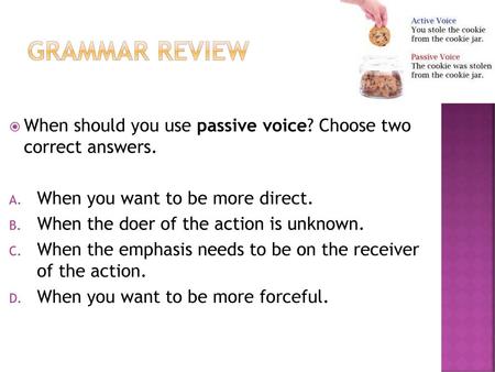 Grammar Review When should you use passive voice? Choose two correct answers. When you want to be more direct. When the doer of the action is unknown.