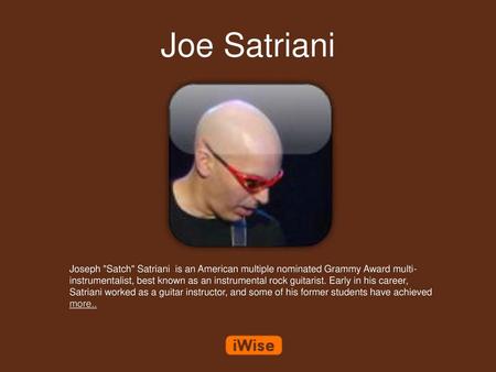 Joe Satriani Joseph Satch Satriani is an American multiple nominated Grammy Award multi-instrumentalist, best known as an instrumental rock guitarist.