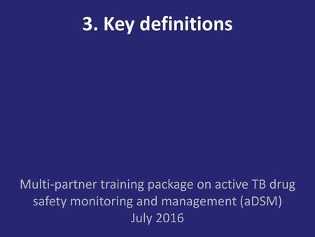 3. Key definitions Multi-partner training package on active TB drug safety monitoring and management (aDSM) July 2016.