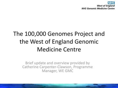 The 100,000 Genomes Project and the West of England Genomic Medicine Centre Brief update and overview provided by Catherine Carpenter-Clawson, Programme.