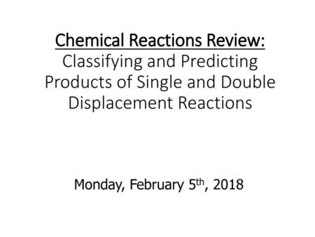 Chemical Reactions Review: Classifying and Predicting Products of Single and Double Displacement Reactions Monday, February 5th, 2018.