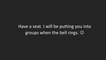 Have a seat. I will be putting you into groups when the bell rings. 