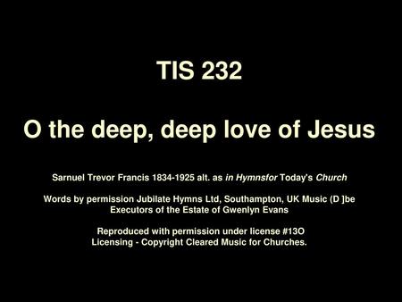 TIS 232 O the deep, deep love of Jesus Sarnuel Trevor Francis 1834‑1925 alt. as in Hymnsfor Today's Church   Words by permission Jubilate Hymns Ltd,