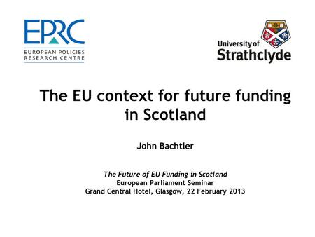 The EU context for future funding in Scotland John Bachtler The Future of EU Funding in Scotland European Parliament Seminar Grand Central Hotel, Glasgow,