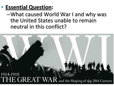 Essential Question: What caused World War I and why was the United States unable to remain neutral in this conflict?
