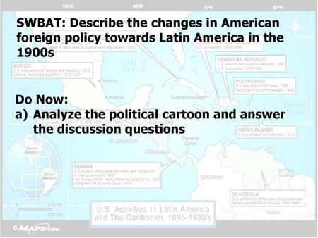 SWBAT: Describe the changes in American foreign policy towards Latin America in the 1900s Do Now: Analyze the political cartoon and answer the discussion.