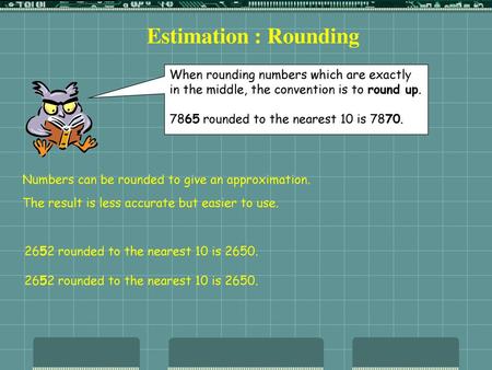 Estimation : Rounding When rounding numbers which are exactly in the middle, the convention is to round up. 7865 rounded to the nearest 10 is 7870. Numbers.