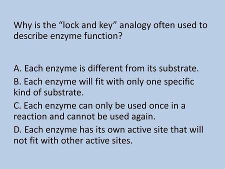 Why is the “lock and key” analogy often used to describe enzyme function? A. Each enzyme is different from its substrate. B. Each enzyme will fit with.