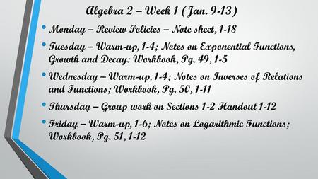 Algebra 2 – Week 1 (Jan. 9-13) Monday – Review Policies – Note sheet, 1-18 Tuesday – Warm-up, 1-4; Notes on Exponential Functions, Growth and Decay: Workbook,