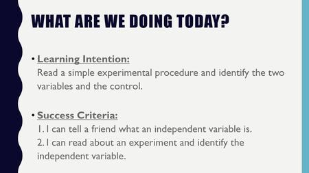What are we doing today? Learning Intention: Read a simple experimental procedure and identify the two variables and the control. Success Criteria: