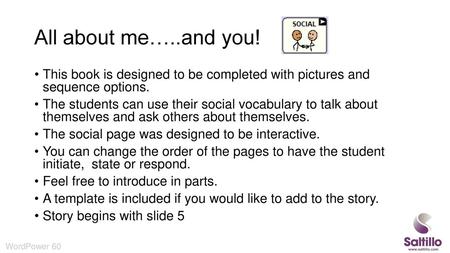 All about me…..and you! This book is designed to be completed with pictures and sequence options. The students can use their social vocabulary to talk.