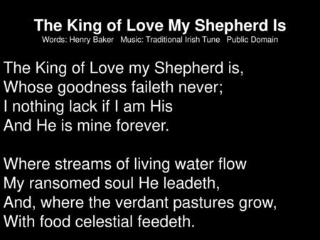 The King of Love My Shepherd Is Words: Henry Baker Music: Traditional Irish Tune Public Domain The King of Love my Shepherd is, Whose goodness faileth.