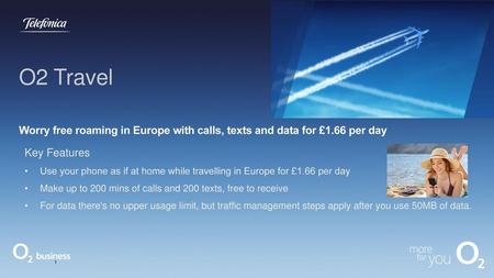 O2 Travel Worry free roaming in Europe with calls, texts and data for £1.66 per day Key Features Use your phone as if at home while travelling in Europe.