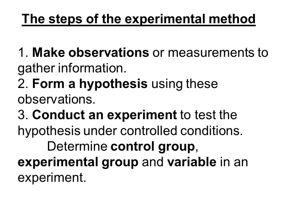 The steps of the experimental method 1. Make observations or measurements  to gather information. 2. Form a hypothesis using these observations. 3.  Conduct. - ppt download