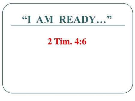 “I AM READY…” 2 Tim. 4:6.