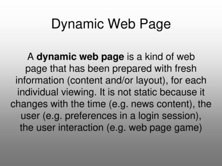 Dynamic Web Page A dynamic web page is a kind of web page that has been prepared with fresh information (content and/or layout), for each individual viewing.