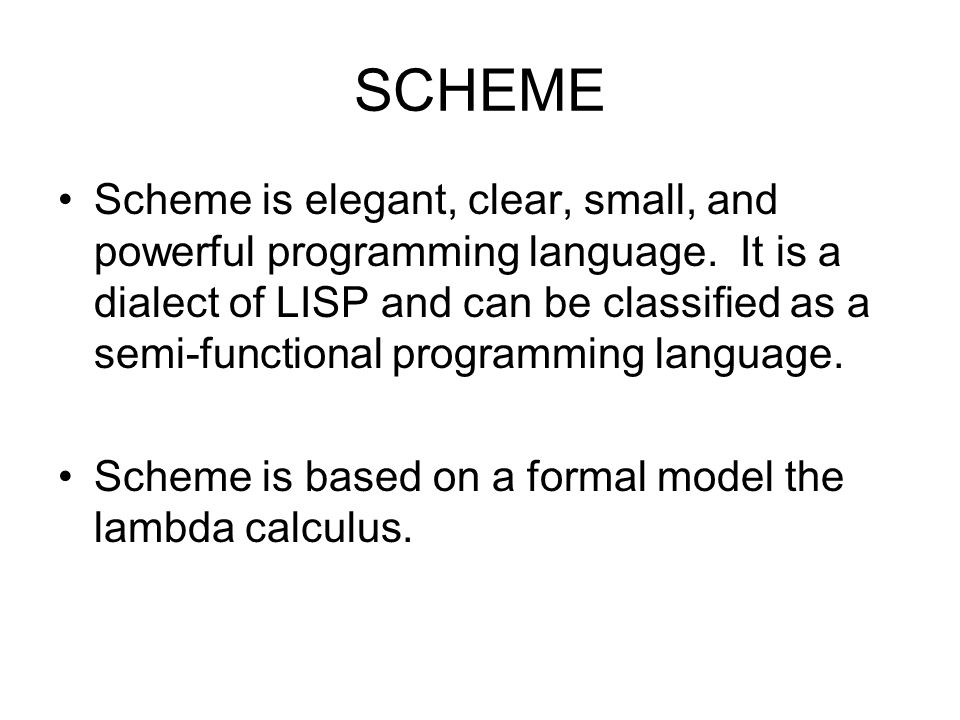SCHEME Scheme is elegant, clear, small, and powerful programming language.  It is a dialect of LISP and can be classified as a semi-functional  programming. - ppt download