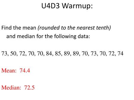 U4D3 Warmup: Find the mean (rounded to the nearest tenth) and median for the following data: 73, 50, 72, 70, 70, 84, 85, 89, 89, 70, 73, 70, 72, 74 Mean:
