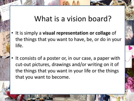 A What is a vision board? It is simply a visual representation or collage of the things that you want to have, be, or do in your life. It consists of a.