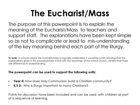 The Eucharist/Mass The purpose of this powerpoint is to explain the meaning of the Eucharist/Mass to teachers and support staff. The explanations have.