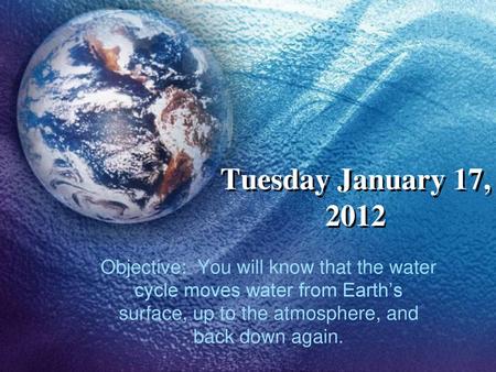 Tuesday January 17, 2012 Objective: You will know that the water cycle moves water from Earth’s surface, up to the atmosphere, and back down again.