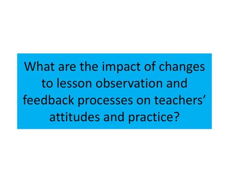 What are the impact of changes to lesson observation and feedback processes on teachers’ attitudes and practice? Why this? The new process. What did we.