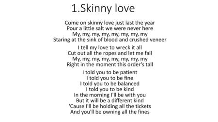 1.Skinny love Come on skinny love just last the year Pour a little salt we were never here My, my, my, my, my, my, my, my Staring at the sink of blood.