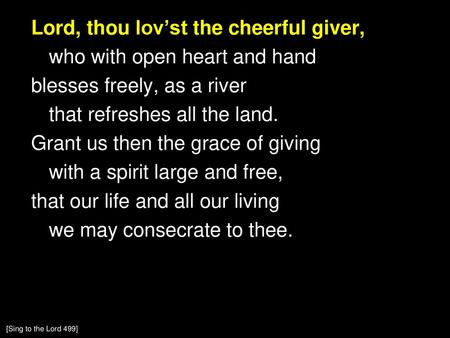 Lord, thou lov’st the cheerful giver, who with open heart and hand blesses freely, as a river that refreshes all the land. Grant us then the grace of giving.
