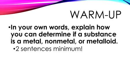 Warm-Up In your own words, explain how you can determine if a substance is a metal, nonmetal, or metalloid. 2 sentences minimum!
