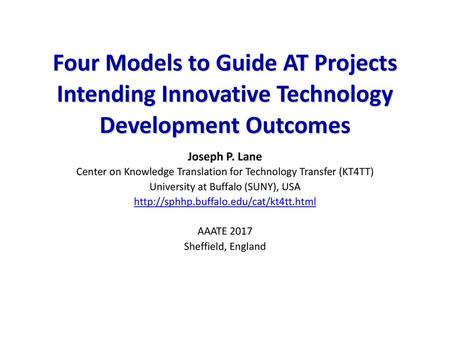 Four Models to Guide AT Projects Intending Innovative Technology Development Outcomes Joseph P. Lane Center on Knowledge Translation for Technology Transfer.